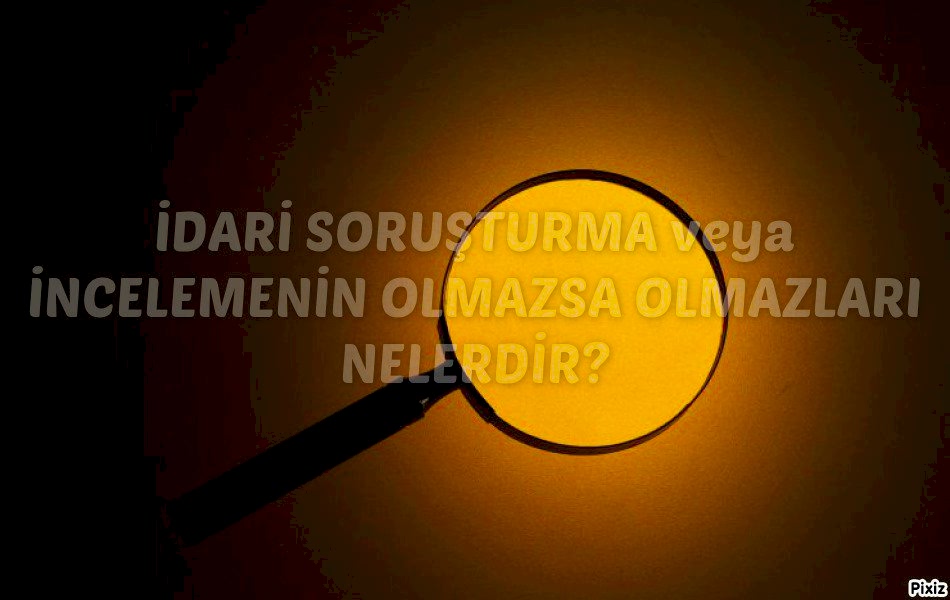 İDARİ SORUŞTURMA veya İNCELEMENİN OLMAZSA OLMAZLARI NELERDİR?